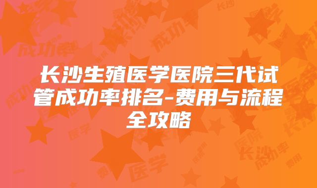 长沙生殖医学医院三代试管成功率排名-费用与流程全攻略