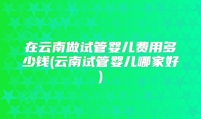 在云南做试管婴儿费用多少钱(云南试管婴儿哪家好)
