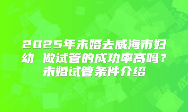 2025年未婚去威海市妇幼 做试管的成功率高吗?未婚试管条件介绍