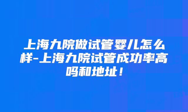 上海九院做试管婴儿怎么样-上海九院试管成功率高吗和地址！