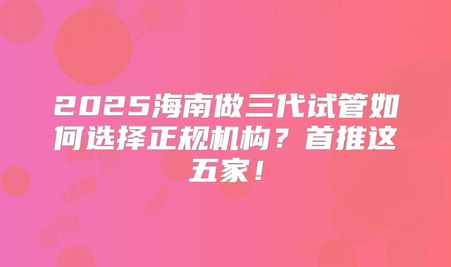 2025海南做三代试管如何选择正规机构？首推这五家！