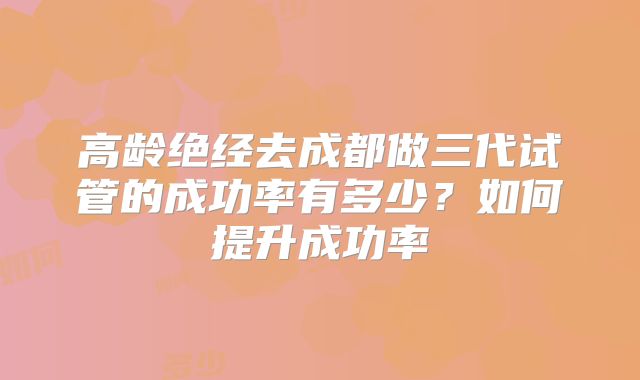 高龄绝经去成都做三代试管的成功率有多少?如何提升成功率