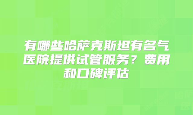 有哪些哈萨克斯坦有名气医院提供试管服务?费用和口碑评估