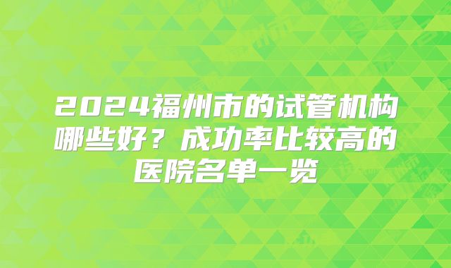 2024福州市的试管机构哪些好?成功率比较高的医院名单一览