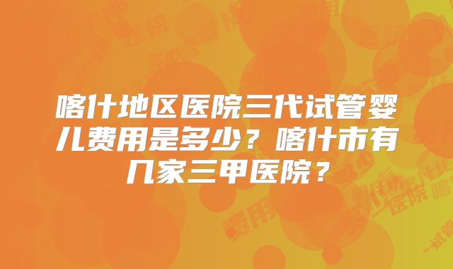 喀什地区医院三代试管婴儿费用是多少?喀什市有几家三甲医院?