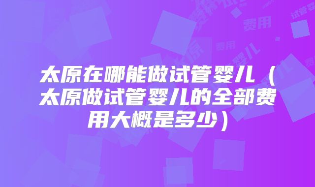 太原在哪能做试管婴儿(太原做试管婴儿的全部费用大概是多少)