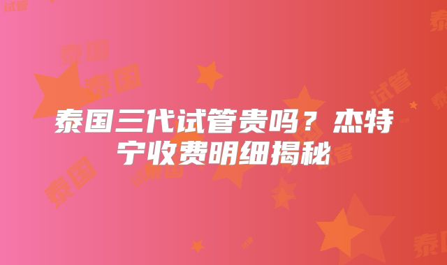 泰国三代试管贵吗?杰特宁收费明细揭秘