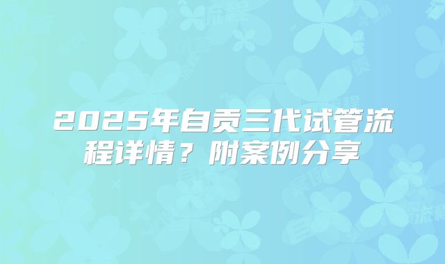 2025年自贡三代试管流程详情?附案例分享