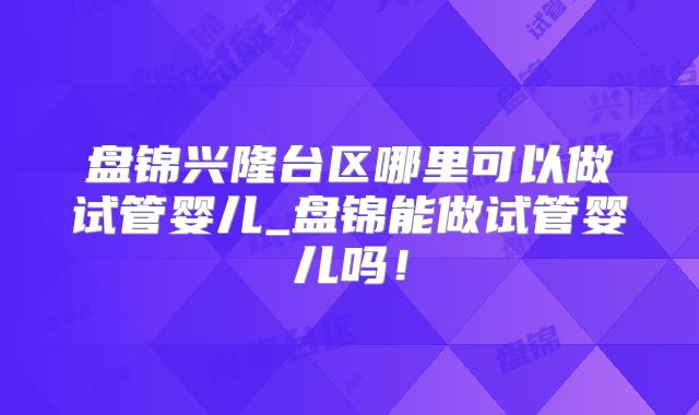 盘锦兴隆台区哪里可以做试管婴儿_盘锦能做试管婴儿吗！
