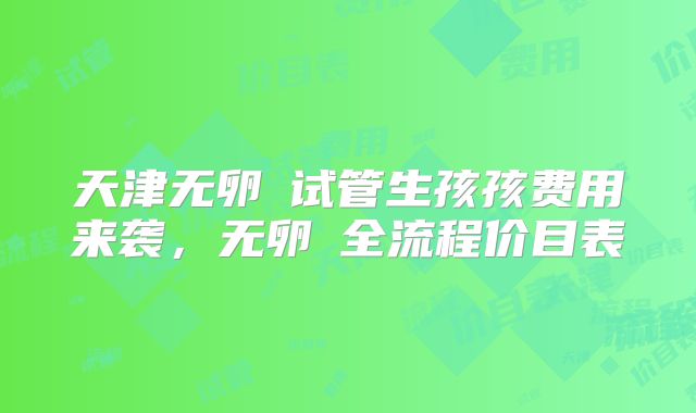 天津无卵�试管生孩孩费用来袭，无卵�全流程价目表