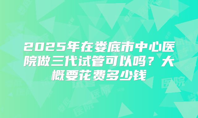 2025年在娄底市中心医院做三代试管可以吗?大概要花费多少钱