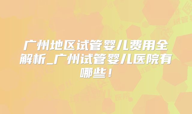 广州地区试管婴儿费用全解析_广州试管婴儿医院有哪些!