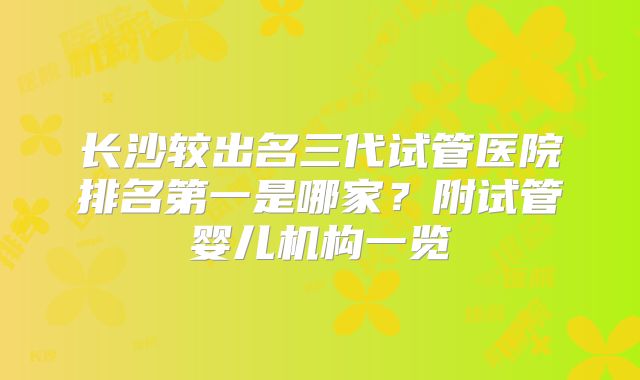 长沙较出名三代试管医院排名第一是哪家?附试管婴儿机构一览