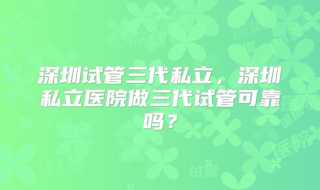 深圳试管三代私立,深圳私立医院做三代试管可靠吗?