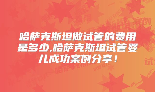 哈萨克斯坦做试管的费用是多少,哈萨克斯坦试管婴儿成功案例分享！