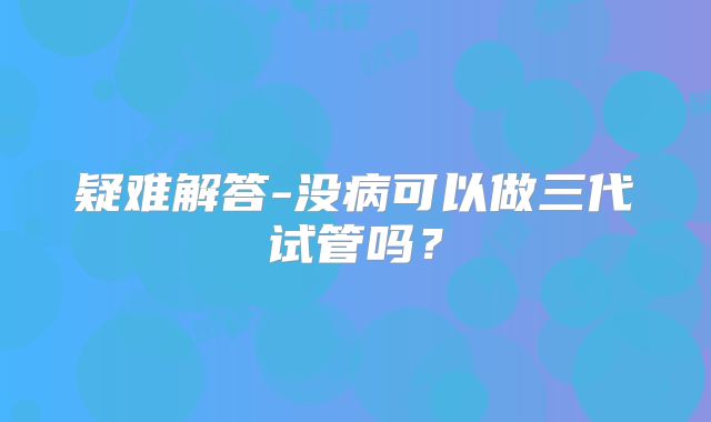 疑难解答-没病可以做三代试管吗?