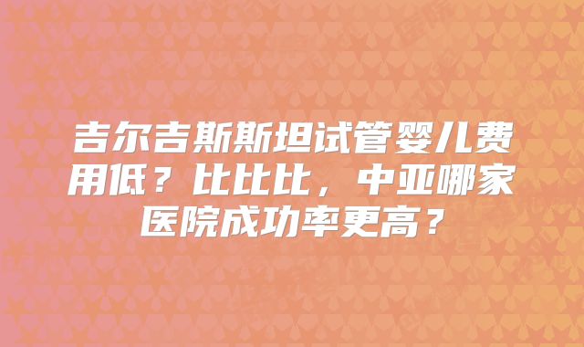 吉尔吉斯斯坦试管婴儿费用低？比比比，中亚哪家医院成功率更高？