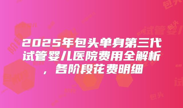 2025年包头单身第三代试管婴儿医院费用全解析,各阶段花费明细