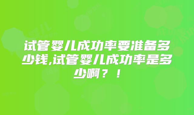 试管婴儿成功率要准备多少钱,试管婴儿成功率是多少啊?!
