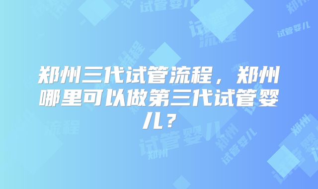 郑州三代试管流程，郑州哪里可以做第三代试管婴儿？