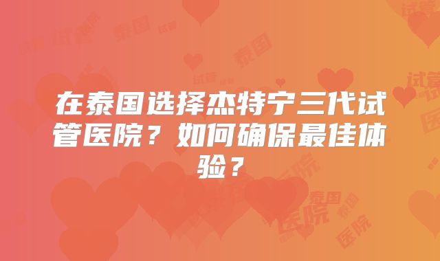 在泰国选择杰特宁三代试管医院?如何确保最佳体验?
