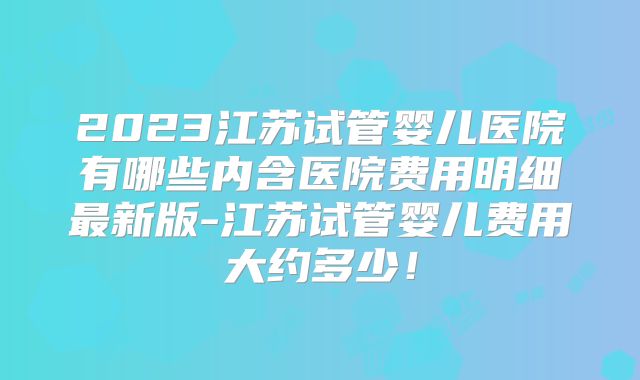 2023江苏试管婴儿医院有哪些内含医院费用明细最新版-江苏试管婴儿费用大约多少！