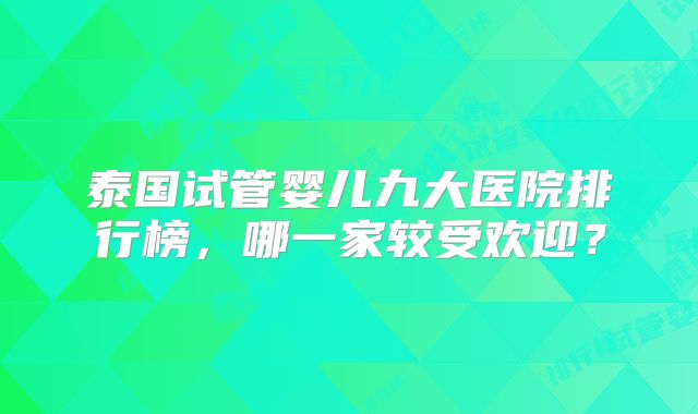 泰国试管婴儿九大医院排行榜，哪一家较受欢迎？