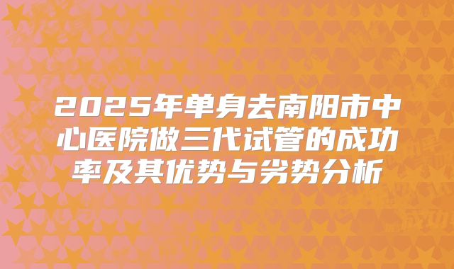 2025年单身去南阳市中心医院做三代试管的成功率及其优势与劣势分析