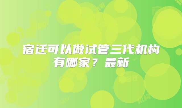 宿迁可以做试管三代机构有哪家？最新
