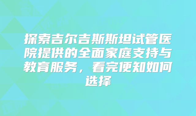 探索吉尔吉斯斯坦试管医院提供的全面家庭支持与教育服务,看完便知如何选择