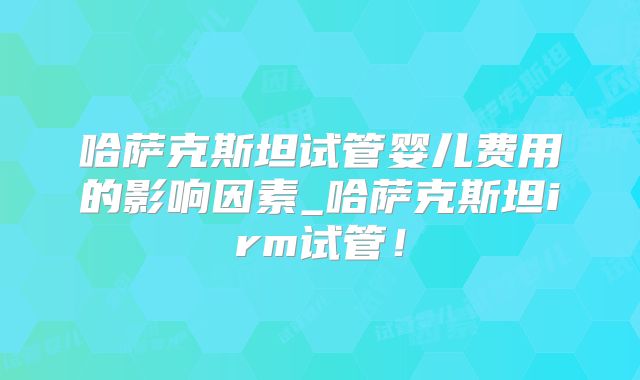 哈萨克斯坦试管婴儿费用的影响因素_哈萨克斯坦irm试管！