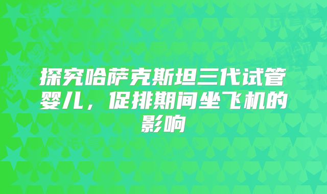 探究哈萨克斯坦三代试管婴儿，促排期间坐飞机的影响