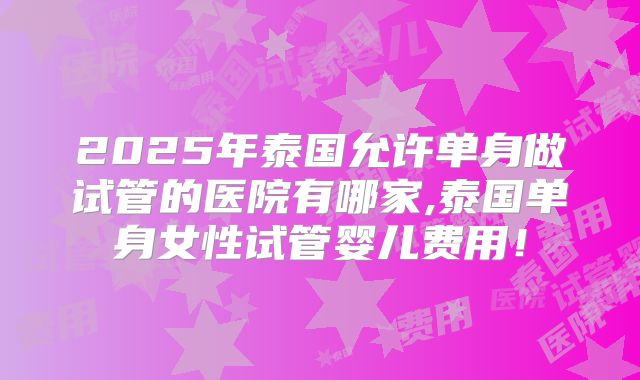 2025年泰国允许单身做试管的医院有哪家,泰国单身女性试管婴儿费用！