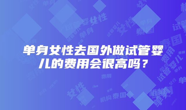 单身女性去国外做试管婴儿的费用会很高吗？