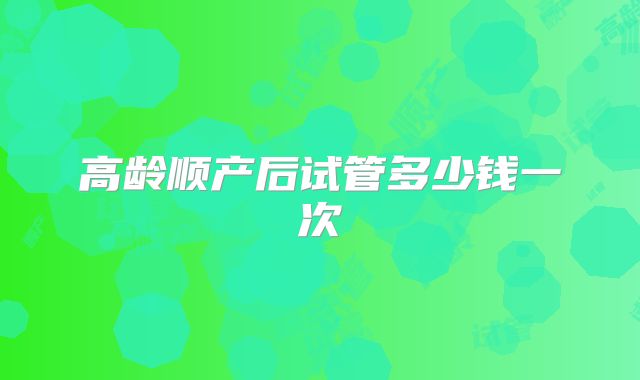 高龄顺产后试管多少钱一次