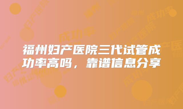 福州妇产医院三代试管成功率高吗，靠谱信息分享