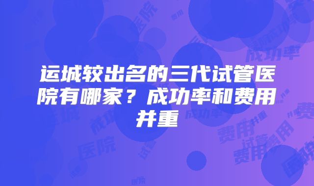 运城较出名的三代试管医院有哪家?成功率和费用并重
