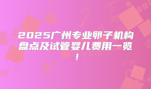 2025广州专业卵子机构盘点及试管婴儿费用一览！