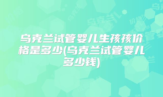 乌克兰试管婴儿生孩孩价格是多少(乌克兰试管婴儿多少钱)