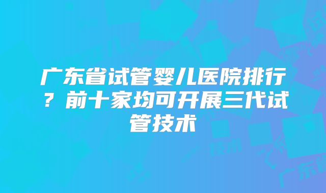 广东省试管婴儿医院排行？前十家均可开展三代试管技术