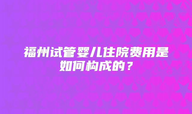 福州试管婴儿住院费用是如何构成的？