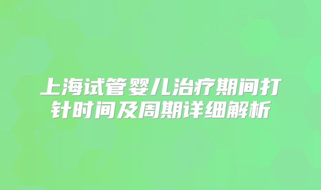 上海试管婴儿治疗期间打针时间及周期详细解析