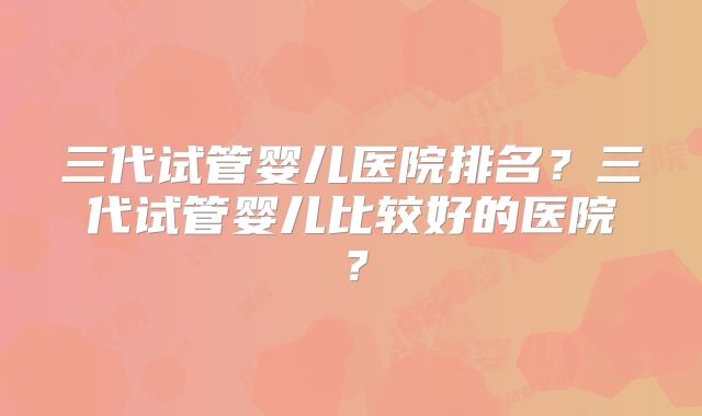 三代试管婴儿医院排名?三代试管婴儿比较好的医院?