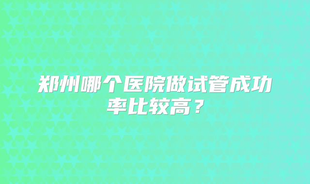 郑州哪个医院做试管成功率比较高?
