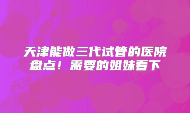 天津能做三代试管的医院盘点！需要的姐妹看下