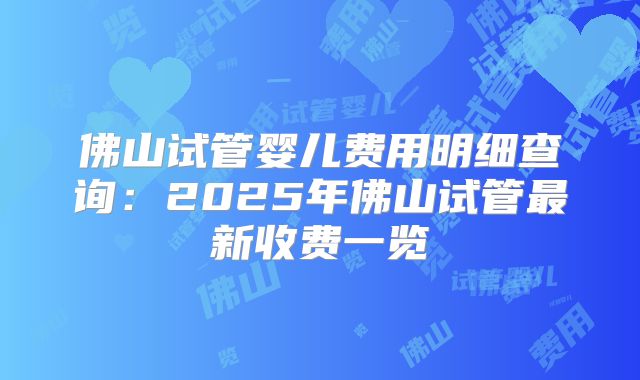 佛山试管婴儿费用明细查询:2025年佛山试管最新收费一览