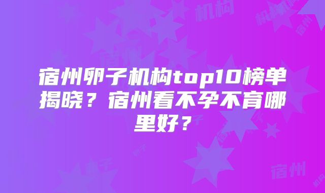 宿州卵子机构top10榜单揭晓?宿州看不孕不育哪里好?
