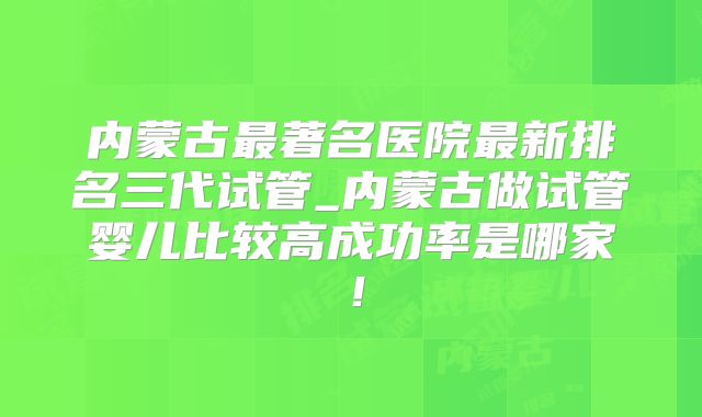 内蒙古最著名医院最新排名三代试管_内蒙古做试管婴儿比较高成功率是哪家！