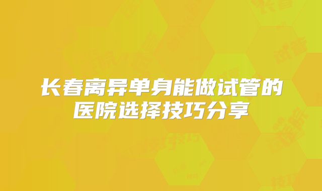 长春离异单身能做试管的医院选择技巧分享