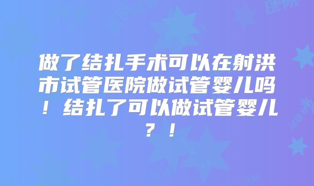 做了结扎手术可以在射洪市试管医院做试管婴儿吗！结扎了可以做试管婴儿？！
